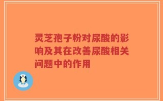 灵芝孢子粉对尿酸的影响及其在改善尿酸相关问题中的作用