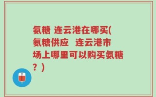 氨糖 连云港在哪买(氨糖供应  连云港市场上哪里可以购买氨糖？)