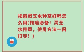 祛痘灵芝水种草好吗怎么用(祛痘必备！灵芝水种草，使用方法一网打尽！)