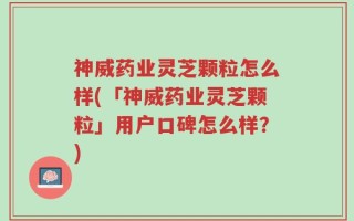 神威药业灵芝颗粒怎么样(「神威药业灵芝颗粒」用户口碑怎么样？)