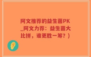 阿文推荐的益生菌PK_阿文力荐：益生菌大比拼，谁更胜一筹？)