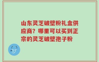 山东灵芝破壁粉礼盒供应商？哪里可以买到正宗的灵芝破壁孢子粉
