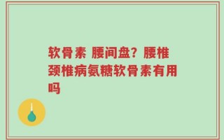 软骨素 腰间盘？腰椎颈椎病氨糖软骨素有用吗