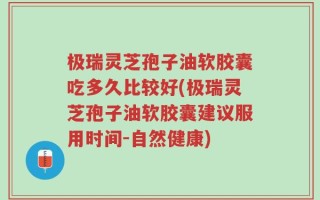 极瑞灵芝孢子油软胶囊吃多久比较好(极瑞灵芝孢子油软胶囊建议服用时间-自然健康)