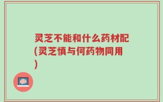 灵芝不能和什么药材配(灵芝慎与何药物同用)
