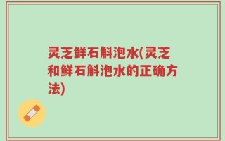 灵芝鲜石斛泡水(灵芝和鲜石斛泡水的正确方法)