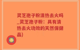 灵芝孢子粉清热去火吗_灵芝孢子粉：具有清热去火功效的天然保健品)