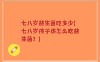 七八岁益生菌吃多少(七八岁孩子该怎么吃益生菌？)
