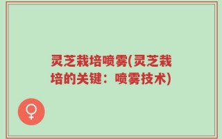 灵芝栽培喷雾(灵芝栽培的关键：喷雾技术)