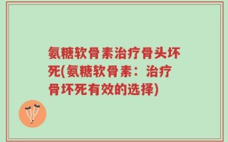 氨糖软骨素治疗骨头坏死(氨糖软骨素：治疗骨坏死有效的选择)
