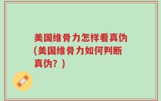 美国维骨力怎样看真伪(美国维骨力如何判断真伪？)
