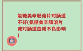 氨糖美辛肠溶片对肠道不好(氨糖美辛肠溶片或对肠道造成不良影响)