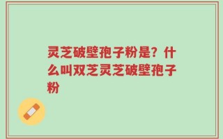 灵芝破壁孢子粉是？什么叫双芝灵芝破壁孢子粉