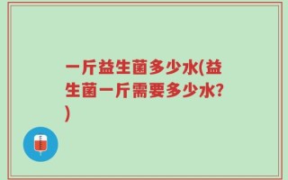 一斤益生菌多少水(益生菌一斤需要多少水？)