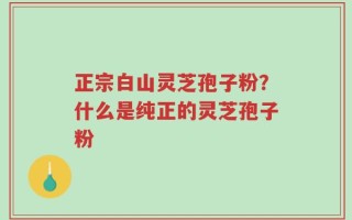 正宗白山灵芝孢子粉？什么是纯正的灵芝孢子粉
