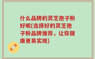 什么品牌的灵芝孢子粉好呢(选择好的灵芝孢子粉品牌推荐，让你健康更易实现)
