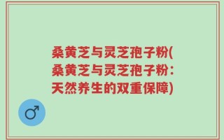 桑黄芝与灵芝孢子粉(桑黄芝与灵芝孢子粉：天然养生的双重保障)