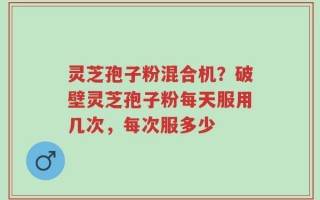 灵芝孢子粉混合机？破壁灵芝孢子粉每天服用几次，每次服多少