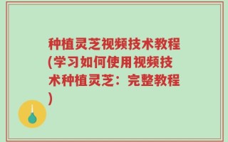 种植灵芝视频技术教程(学习如何使用视频技术种植灵芝：完整教程)