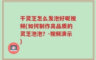 干灵芝怎么发泡好呢视频(如何制作高品质的灵芝泡泡？-视频演示)