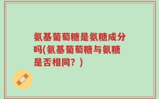 氨基葡萄糖是氨糖成分吗(氨基葡萄糖与氨糖是否相同？)