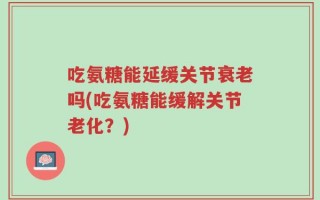 吃氨糖能延缓关节衰老吗(吃氨糖能缓解关节老化？)