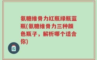氨糖维骨力红瓶绿瓶蓝瓶(氨糖维骨力三种颜色瓶子，解析哪个适合你)