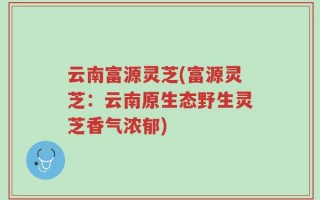云南富源灵芝(富源灵芝：云南原生态野生灵芝香气浓郁)