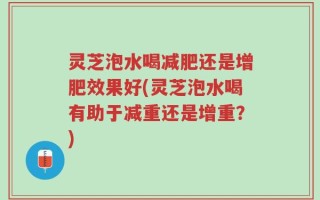 灵芝泡水喝减肥还是增肥效果好(灵芝泡水喝有助于减重还是增重？)