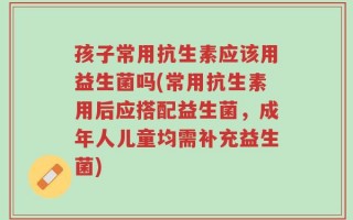 孩子常用抗生素应该用益生菌吗(常用抗生素用后应搭配益生菌，成年人儿童均需补充益生菌)