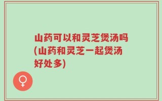 山药可以和灵芝煲汤吗(山药和灵芝一起煲汤好处多)