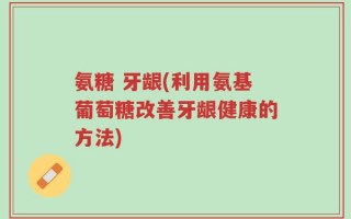 氨糖 牙龈(利用氨基葡萄糖改善牙龈健康的方法)