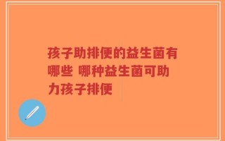 孩子助排便的益生菌有哪些 哪种益生菌可助力孩子排便