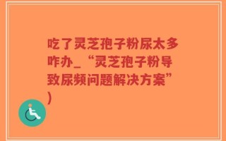 吃了灵芝孢子粉尿太多咋办_“灵芝孢子粉导致尿频问题解决方案”)