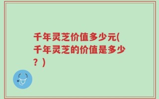 千年灵芝价值多少元(千年灵芝的价值是多少？)