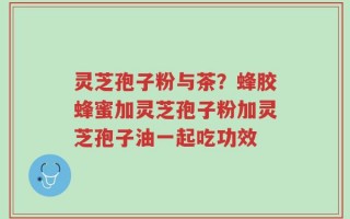 灵芝孢子粉与茶？蜂胶蜂蜜加灵芝孢子粉加灵芝孢子油一起吃功效