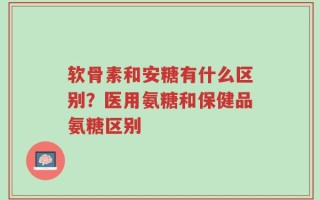 软骨素和安糖有什么区别？医用氨糖和保健品氨糖区别