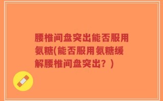 腰椎间盘突出能否服用氨糖(能否服用氨糖缓解腰椎间盘突出？)