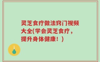 灵芝食疗做法窍门视频大全(学会灵芝食疗，提升身体健康！)