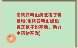 余姚四明山灵芝孢子粉基地(余姚四明山建设灵芝孢子粉基地，助力中药材开发)