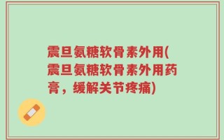 震旦氨糖软骨素外用(震旦氨糖软骨素外用药膏，缓解关节疼痛)