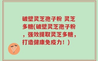 破壁灵芝孢子粉 灵芝多糖(破壁灵芝孢子粉，强效提取灵芝多糖，打造健康免疫力！)