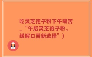 吃灵芝孢子粉下午嘴苦_“午后灵芝孢子粉，缓解口苦新选择”)