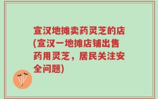宣汉地摊卖药灵芝的店(宣汉一地摊店铺出售药用灵芝，居民关注安全问题)