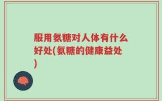 服用氨糖对人体有什么好处(氨糖的健康益处)