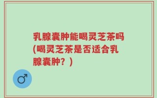 乳腺囊肿能喝灵芝茶吗(喝灵芝茶是否适合乳腺囊肿？)