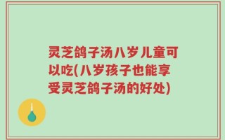 灵芝鸽子汤八岁儿童可以吃(八岁孩子也能享受灵芝鸽子汤的好处)