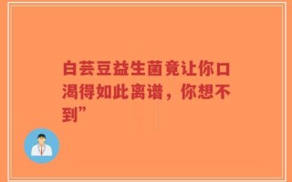 白芸豆益生菌竟让你口渴得如此离谱，你想不到”