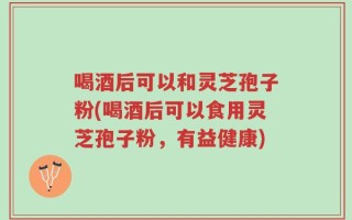 喝酒后可以和灵芝孢子粉(喝酒后可以食用灵芝孢子粉，有益健康)