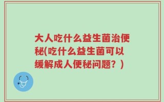 大人吃什么益生菌治便秘(吃什么益生菌可以缓解成人便秘问题？)